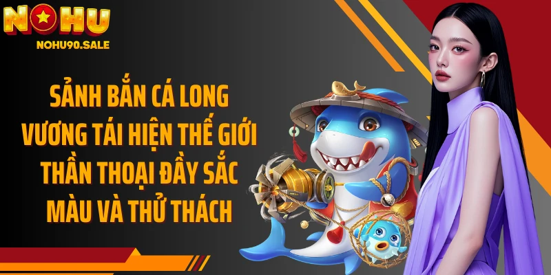 Sảnh bắn cá Long Vương tái hiện thế giới thần thoại đầy sắc màu và thử thách